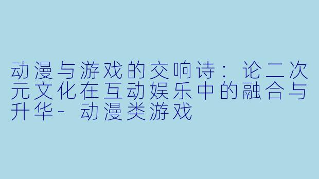 动漫与游戏的交响诗:论二次元文化在互动娱乐中的融合与升华-动漫类游戏