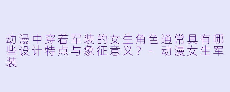 动漫中穿着军装的女生角色通常具有哪些设计特点与象征意义？
