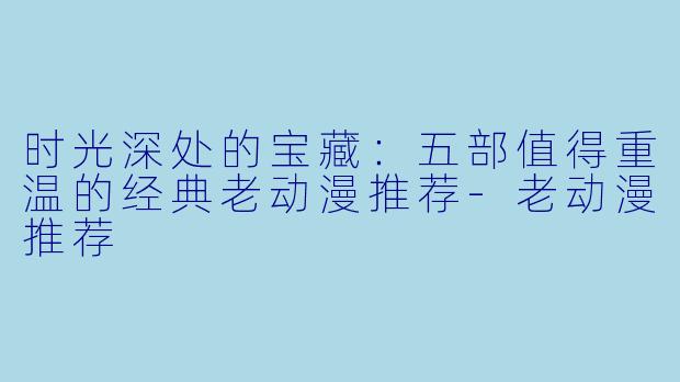 时光深处的宝藏：五部值得重温的经典老动漫推荐-老动漫推荐