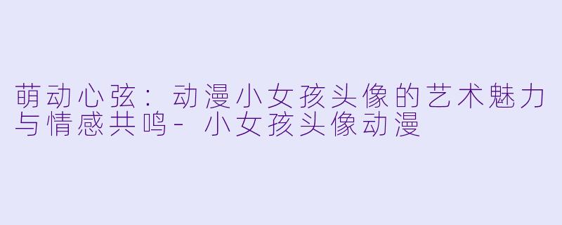 萌动心弦：动漫小女孩头像的艺术魅力与情感共鸣