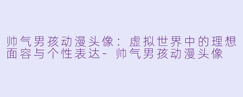 帅气男孩动漫头像：虚拟世界中的理想面容与个性表达-帅气男孩动漫头像