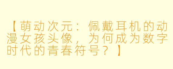 【萌动次元：佩戴耳机的动漫女孩头像，为何成为数字时代的青春符号？】
