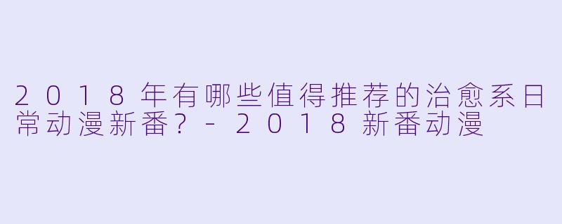 2018年有哪些值得推荐的治愈系日常动漫新番？-2018新番动漫