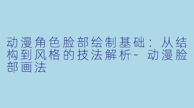 动漫角色脸部绘制基础：从结构到风格的技法解析-动漫脸部画法