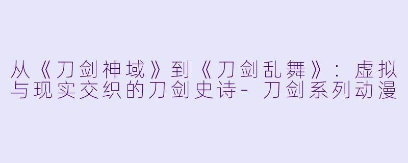 从《刀剑神域》到《刀剑乱舞》：虚拟与现实交织的刀剑史诗-刀剑系列动漫