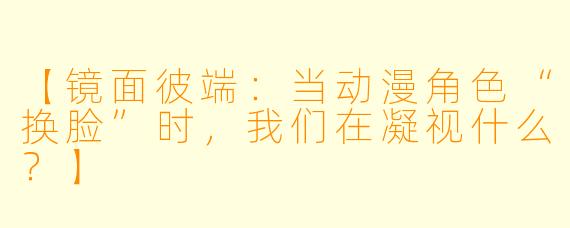 【镜面彼端:当动漫角色“换脸”时,我们在凝视什么?】