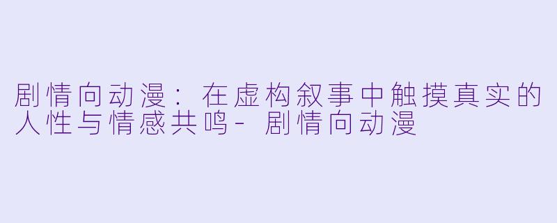 剧情向动漫：在虚构叙事中触摸真实的人性与情感共鸣-剧情向动漫