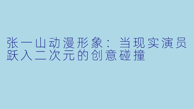 张一山动漫形象：当现实演员跃入二次元的创意碰撞
