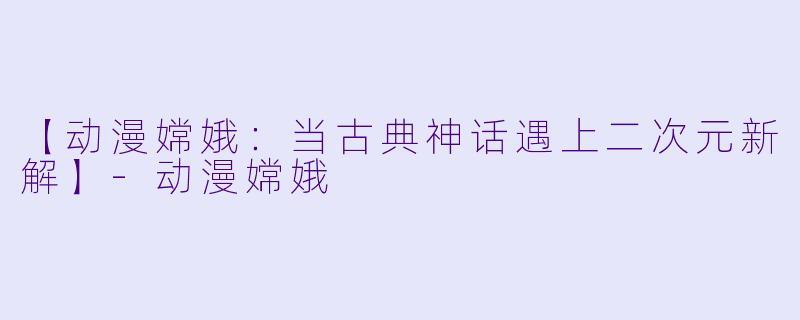 【动漫嫦娥：当古典神话遇上二次元新解】