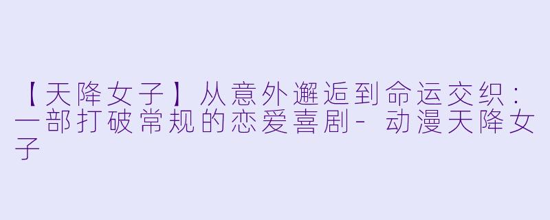 【天降女子】从意外邂逅到命运交织：一部打破常规的恋爱喜剧-动漫天降女子