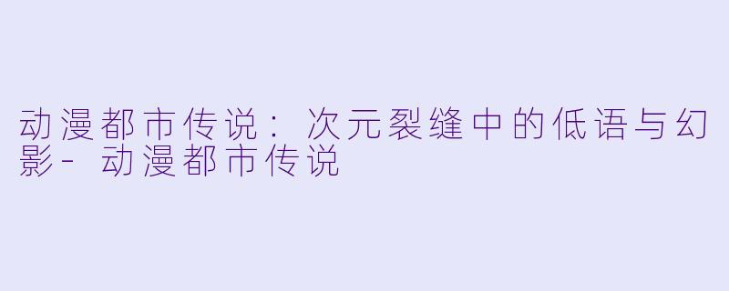 动漫都市传说：次元裂缝中的低语与幻影