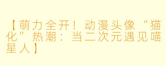 【萌力全开！动漫头像“猫化”热潮：当二次元遇见喵星人】