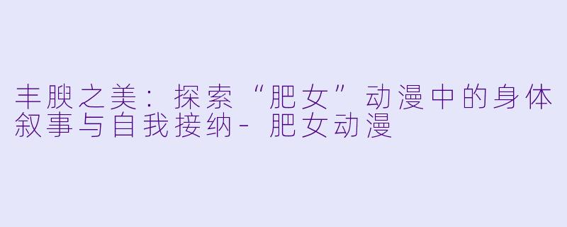 丰腴之美：探索“肥女”动漫中的身体叙事与自我接纳-肥女动漫