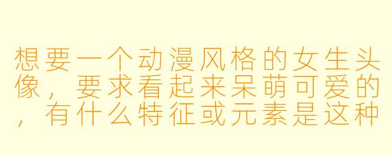 想要一个动漫风格的女生头像，要求看起来呆萌可爱的，有什么特征或元素是这种头像通常具备的呢？