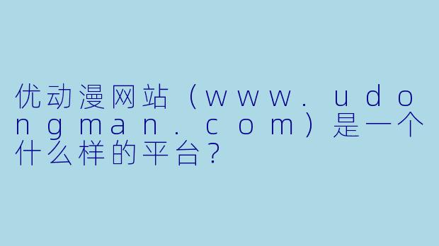 优动漫网站（www.udongman.com）是一个什么样的平台？