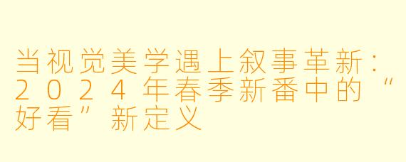 当视觉美学遇上叙事革新：2024年春季新番中的“好看”新定义