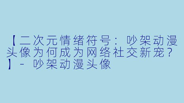 【二次元情绪符号:吵架动漫头像为何成为网络社交新宠?】-吵架动漫头像