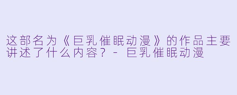 这部名为《巨乳催眠动漫》的作品主要讲述了什么内容？