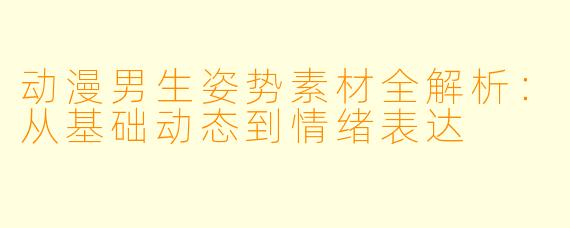 动漫男生姿势素材全解析：从基础动态到情绪表达