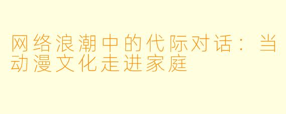 网络浪潮中的代际对话：当动漫文化走进家庭