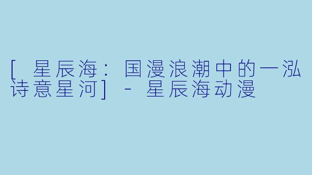 [星辰海：国漫浪潮中的一泓诗意星河]-星辰海动漫