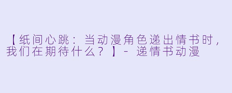 【纸间心跳：当动漫角色递出情书时，我们在期待什么？】