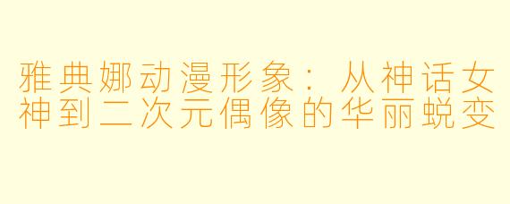 雅典娜动漫形象：从神话女神到二次元偶像的华丽蜕变