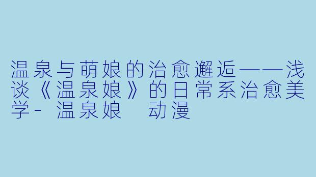温泉与萌娘的治愈邂逅——浅谈《温泉娘》的日常系治愈美学-温泉娘 动漫