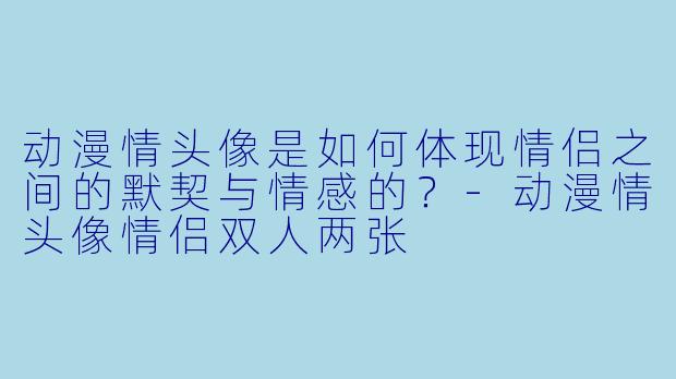 动漫情头像是如何体现情侣之间的默契与情感的？-动漫情头像情侣双人两张
