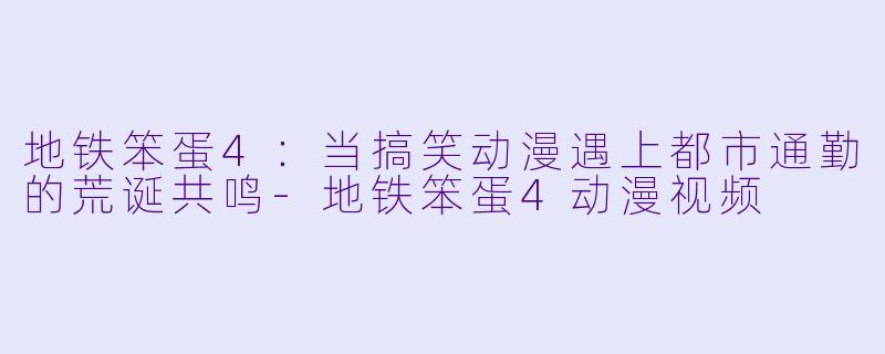 地铁笨蛋4：当搞笑动漫遇上都市通勤的荒诞共鸣-地铁笨蛋4动漫视频