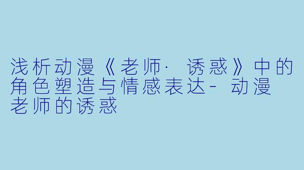 浅析动漫《老师·诱惑》中的角色塑造与情感表达-动漫 老师的诱惑