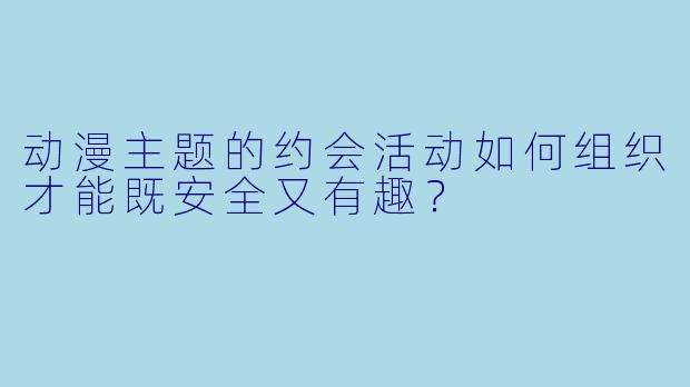 动漫主题的约会活动如何组织才能既安全又有趣？