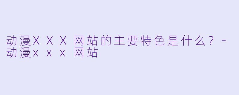 动漫XXX网站的主要特色是什么？-动漫xxx网站