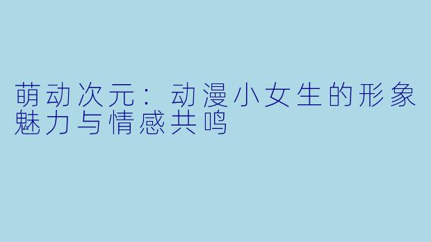 萌动次元：动漫小女生的形象魅力与情感共鸣