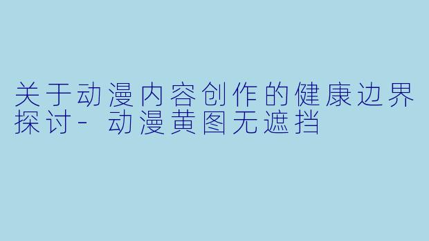 关于动漫内容创作的健康边界探讨-动漫黄图无遮挡