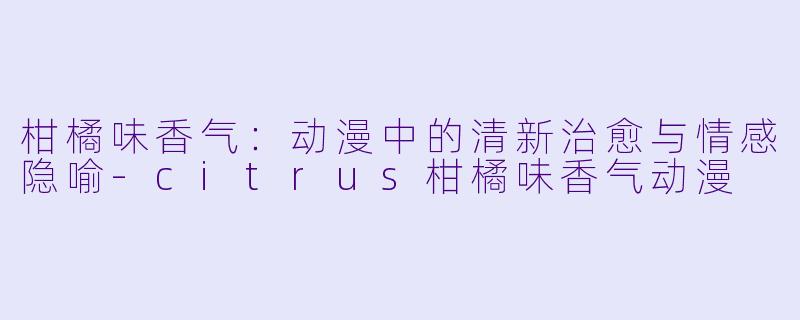 柑橘味香气：动漫中的清新治愈与情感隐喻