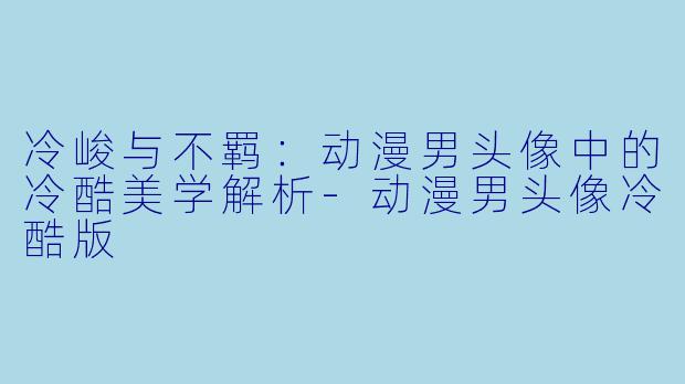 冷峻与不羁：动漫男头像中的冷酷美学解析-动漫男头像冷酷版