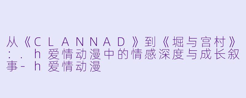 从《CLANNAD》到《堀与宫村》：.h爱情动漫中的情感深度与成长叙事-h爱情动漫