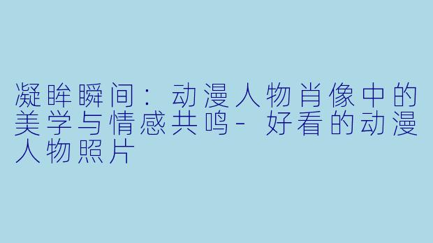 凝眸瞬间：动漫人物肖像中的美学与情感共鸣-好看的动漫人物照片