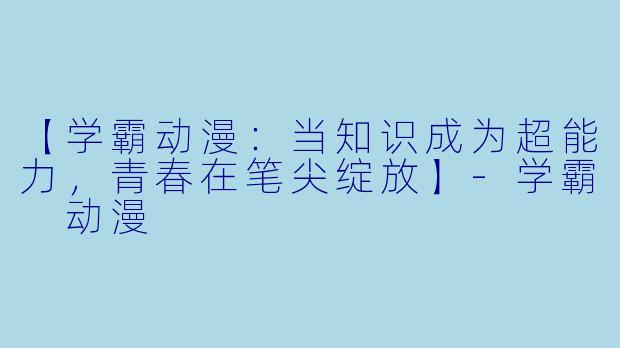 【学霸动漫：当知识成为超能力，青春在笔尖绽放】