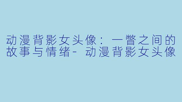动漫背影女头像：一瞥之间的故事与情绪-动漫背影女头像