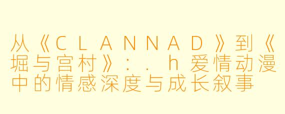 从《CLANNAD》到《堀与宫村》：.h爱情动漫中的情感深度与成长叙事