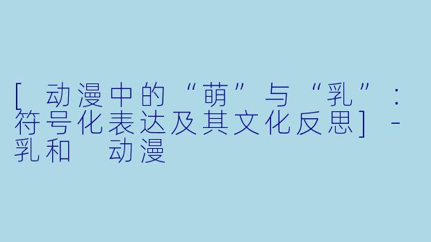[动漫中的“萌”与“乳”：符号化表达及其文化反思]-乳和 动漫