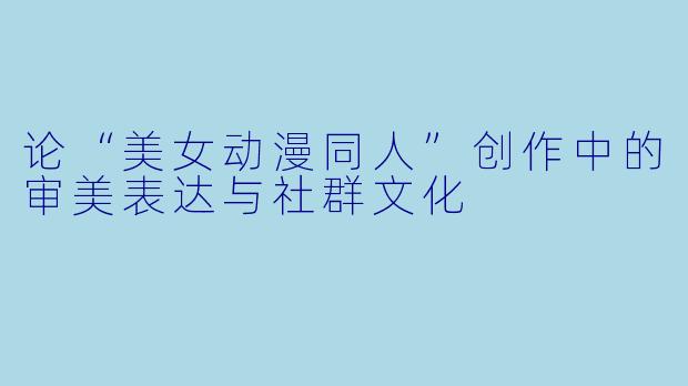 论“美女动漫同人”创作中的审美表达与社群文化