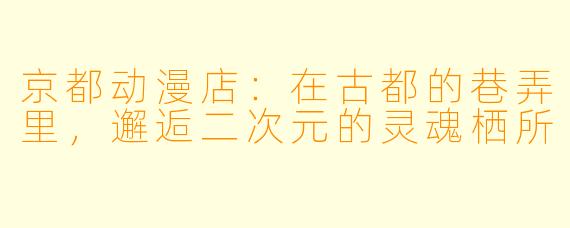 京都动漫店:在古都的巷弄里,邂逅二次元的灵魂栖所
