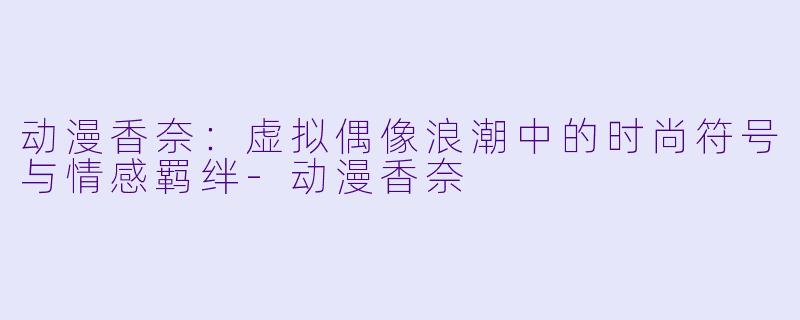 动漫香奈：虚拟偶像浪潮中的时尚符号与情感羁绊-动漫香奈