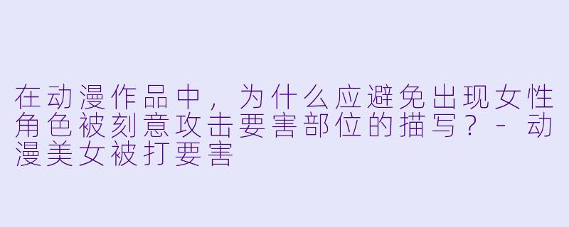 在动漫作品中，为什么应避免出现女性角色被刻意攻击要害部位的描写？