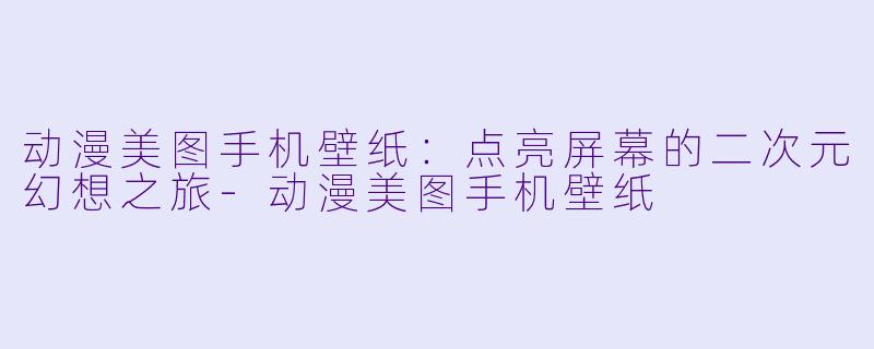 动漫美图手机壁纸:点亮屏幕的二次元幻想之旅-动漫美图手机壁纸