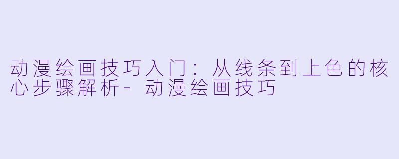动漫绘画技巧入门：从线条到上色的核心步骤解析-动漫绘画技巧