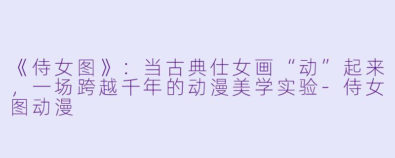 《侍女图》：当古典仕女画“动”起来，一场跨越千年的动漫美学实验